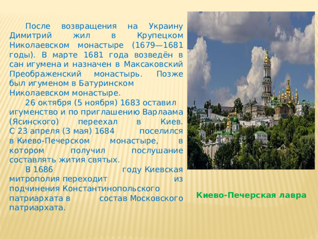  После возвращения на Украину Димитрий жил в Крупецком Николаевском монастыре (1679—1681 годы). В марте 1681 года возведён в сан игумена и назначен в Максаковский Преображенский монастырь.  Позже был игуменом в Батуринском Николаевском монастыре.   26 октября (5 ноября) 1683 оставил игуменство и по приглашению Варлаама (Ясинского) переехал в Киев. С 23 апреля (3 мая) 1684 поселился в Киево-Печерском монастыре, в котором получил послушание составлять жития святых.  В 1686 году Киевская митрополия переходит из подчинения Константинопольского патриархата в состав Московского патриархата. Киево-Печерская лавра 