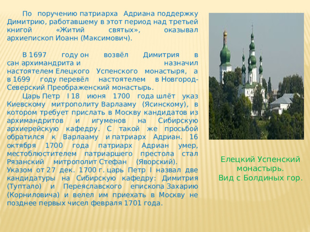  По поручению патриарха Адриана поддержку Димитрию, работавшему в этот период над третьей книгой «Житий святых», оказывал архиепископ Иоанн (Максимович).  В 1697 году он возвёл Димитрия в сан архимандрита и назначил настоятелем Елецкого Успенского монастыря, а в 1699 году перевёл настоятелем в Новгород-Северский Преображенский монастырь.  Царь Петр I 18 июня 1700 года шлёт указ Киевскому митрополиту Варлааму (Ясинскому), в котором требует прислать в Москву кандидатов из архимандритов и игуменов на Сибирскую архиерейскую кафедру. С такой же просьбой обратился к Варлааму и патриарх Адриан. 16 октября 1700 года патриарх Адриан умер, местоблюстителем патриаршего престола стал Рязанский митрополит Стефан (Яворский).  Указом от 27 дек. 1700 г. царь Петр I назвал две кандидатуры на Сибирскую кафедру: Димитрия (Туптало) и Переяславского епископа Захарию (Корниловича) и велел им приехать в Москву не позднее первых чисел февраля 1701 года. Елецкий Успенский монастырь. Вид с Болдиных гор. 