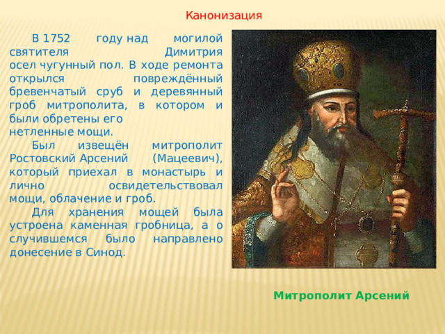 Канонизация  В 1752 году над могилой святителя Димитрия осел чугунный пол. В ходе ремонта открылся повреждённый бревенчатый сруб и деревянный гроб митрополита, в котором и были обретены его нетленные мощи.  Был извещён митрополит Pостовский Арсений (Мацеевич), который приехал в монастырь и лично освидетельствовал мощи, облачение и гроб.  Для хранения мощей была устроена каменная гробница, а о случившемся было направлено донесение в Синод. Митрополит Арсений 