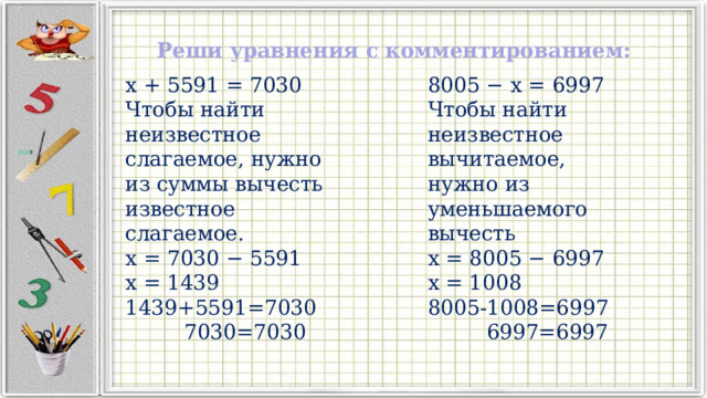 Реши уравнения с комментированием: x + 5591 = 7030 8005 − x = 6997 Чтобы найти неизвестное слагаемое, нужно из суммы вычесть известное слагаемое. Чтобы найти неизвестное вычитаемое, нужно из уменьшаемого вычесть x = 7030 − 5591 x = 8005 − 6997 x = 1439 x = 1008 1439+5591=7030 8005-1008=6997  7030=7030  6997=6997 