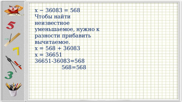 x − 36083 = 568 Чтобы найти неизвестное уменьшаемое, нужно к разности прибавить вычитаемое. x = 568 + 36083 x = 36651 36651-36083=568  568=568 