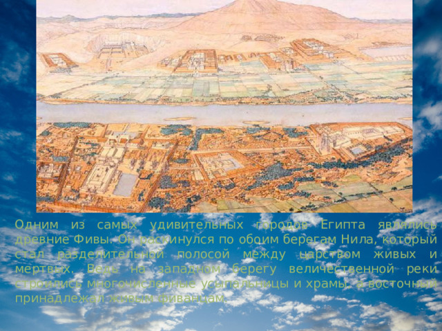 Одним из самых удивительных городов Египта являлись древние Фивы. Он раскинулся по обоим берегам Нила, который стал разделительной полосой между царством живых и мертвых. Ведь на западном берегу величественной реки строились многочисленные усыпальницы и храмы, а восточный принадлежал живым фиванцам. 