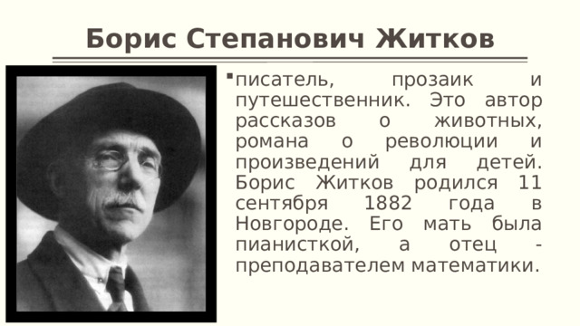 Борис Степанович Житков писатель, прозаик и путешественник. Это автор рассказов о животных, романа о революции и произведений для детей. Борис Житков родился 11 сентября 1882 года в Новгороде. Его мать была пианисткой, а отец - преподавателем математики. 