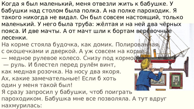 Когда я был маленький, меня отвезли жить к бабушке. У бабушки над столом была полка. А на полке пароходик. Я такого никогда не видал. Он был совсем настоящий, только маленький. У него была труба: жёлтая и на ней два чёрных пояса. И две мачты. А от мачт шли к бортам верёвочные лесенки. На корме стояла будочка, как домик. Полированная, с окошечками и дверкой. А уж совсем на корме — медное рулевое колесо. Снизу под кормой — руль. И блестел перед рулём винт, как медная розочка. На носу два якоря. Ах, какие замечательные! Если б хоть один у меня такой был! Я сразу запросил у бабушки, чтоб поиграть пароходиком. Бабушка мне все позволяла. А тут вдруг нахмурилась: — Вот это уж не проси. Не то играть — трогать не смей. Никогда! Это для меня дорогая память. 