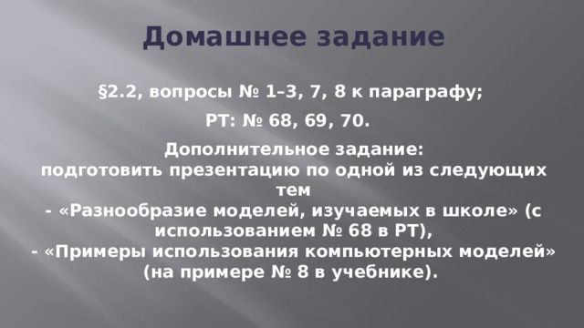 Домашнее задание  §2.2, вопросы № 1–3, 7, 8 к параграфу; РТ: № 68, 69, 70. Дополнительное задание:  подготовить презентацию по одной из следующих тем  - «Разнообразие моделей, изучаемых в школе» (с использованием № 68 в РТ),  - «Примеры использования компьютерных моделей» (на примере № 8 в учебнике). 