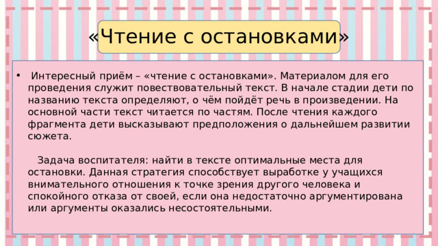«Чтение с остановками»  Интересный приём – «чтение с остановками». Материалом для его проведения служит повествовательный текст. В начале стадии дети по названию текста определяют, о чём пойдёт речь в произведении. На основной части текст читается по частям. После чтения каждого фрагмента дети высказывают предположения о дальнейшем развитии сюжета.                               Задача воспитателя: найти в тексте оптимальные места для остановки. Данная стратегия способствует выработке у учащихся внимательного отношения к точке зрения другого человека и спокойного отказа от своей, если она недостаточно аргументирована или аргументы оказались несостоятельными.   