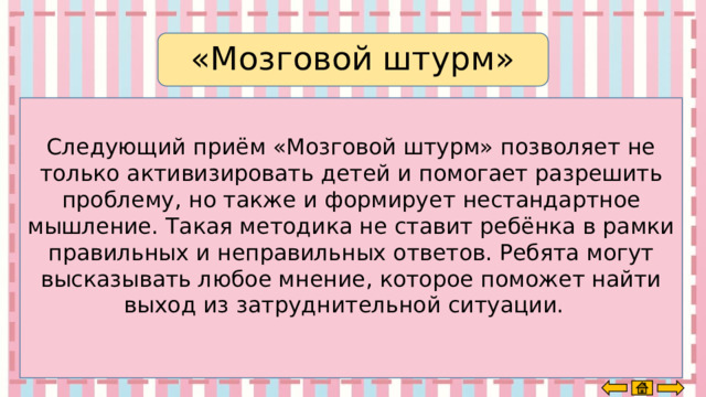 «Мозговой штурм» Следующий приём «Мозговой штурм» позволяет не только активизировать детей и помогает разрешить проблему, но также и формирует нестандартное мышление. Такая методика не ставит ребёнка в рамки правильных и неправильных ответов. Ребята могут высказывать любое мнение, которое поможет найти выход из затруднительной ситуации.     