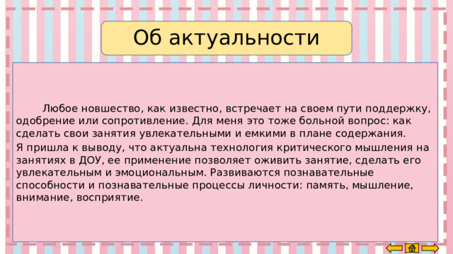 Об актуальности  Любое новшество, как известно, встречает на своем пути поддержку, одобрение или сопротивление. Для меня это тоже больной вопрос: как сделать свои занятия увлекательными и емкими в плане содержания. Я пришла к выводу, что актуальна технология критического мышления на занятиях в ДОУ, ее применение позволяет оживить занятие, сделать его увлекательным и эмоциональным. Развиваются познавательные способности и познавательные процессы личности: память, мышление, внимание, восприятие. 