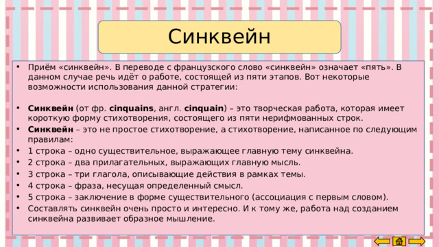 Синквейн Приём «синквейн». В переводе с французского слово «синквейн» означает «пять». В данном случае речь идёт о работе, состоящей из пяти этапов. Вот некоторые возможности использования данной стратегии:         Синквейн  (от фр.  cinquains , англ.  cinquain ) – это творческая работа, которая имеет короткую форму стихотворения, состоящего из пяти нерифмованных строк. Синквейн  – это не простое стихотворение, а стихотворение, написанное по следующим правилам: 1 строка – одно существительное, выражающее главную тему cинквейна. 2 строка – два прилагательных, выражающих главную мысль. 3 строка – три глагола, описывающие действия в рамках темы. 4 строка – фраза, несущая определенный смысл. 5 строка – заключение в форме существительного (ассоциация с первым словом). Составлять cинквейн очень просто и интересно. И к тому же, работа над созданием синквейна развивает образное мышление. 