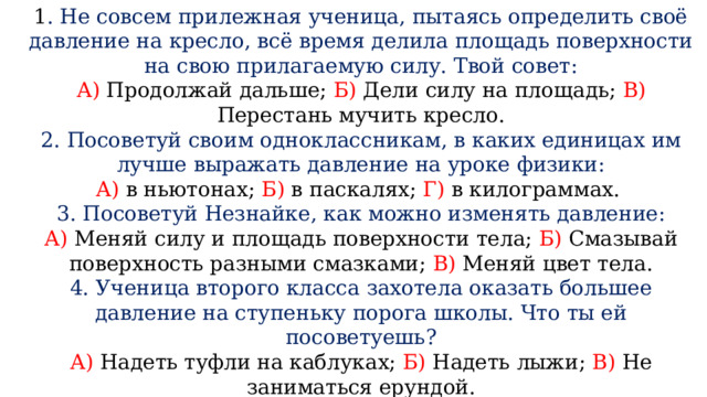 1 . Не совсем прилежная ученица, пытаясь определить своё давление на кресло, всё время делила площадь поверхности на свою прилагаемую силу. Твой совет: А) Продолжай дальше; Б) Дели силу на площадь; В) Перестань мучить кресло. 2. Посоветуй своим одноклассникам, в каких единицах им лучше выражать давление на уроке физики: А) в ньютонах; Б) в паскалях; Г) в килограммах. 3. Посоветуй Незнайке, как можно изменять давление: А) Меняй силу и площадь поверхности тела; Б) Смазывай поверхность разными смазками; В) Меняй цвет тела. 4. Ученица второго класса захотела оказать большее давление на ступеньку порога школы. Что ты ей посоветуешь? А) Надеть туфли на каблуках; Б) Надеть лыжи; В) Не заниматься ерундой. 