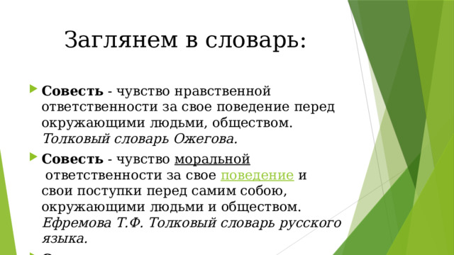 Заглянем в словарь: Совесть  - чувство нравственной ответственности за свое поведение перед окружающими людьми, обществом. Толковый словарь Ожегова. Совесть - чувство  моральной  ответственности за свое  поведение  и свои поступки перед самим собою, окружающими людьми и обществом. Ефремова Т.Ф. Толковый словарь русского языка. Совесть - нравственное сознание, нравственное чутье или чувство в человеке; внутреннее сознание добра и зла; тайник души. В.Н. Даль. 