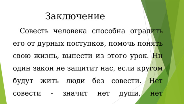 Заключение Совесть человека способна оградить его от дурных поступков, помочь понять свою жизнь, вынести из этого урок. Ни один закон не защитит нас, если кругом будут жить люди без совести. Нет совести - значит нет души, нет справедливости, нет порядочности. 