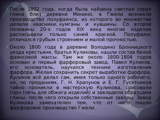 После 1802 года, когда была найдена светлая серая глина близ деревни Минино, в Гжели возникло производство полуфаянса, из которого во множестве делали квасники, кумганы и кувшины. Со второй половины 20-х годов XIX века многие изделия расписывали только синей краской. Полуфаянс отличался грубым строением и малой прочностью. Около 1800 года в деревне Володино Бронницкого уезда крестьяне, братья Куликовы, нашли состав белой фаянсовой массы. Там же около 1800-1804 годов основан и первый фарфоровый завод. Павел Куликов, его основатель, научился технике изготовления фарфора. Желая сохранить секрет выработки фарфора, Куликов всё делал сам, имея только одного рабочего, но, по преданиям, Г. Н. Храпунов и Е. Г. Гусятников тайно проникли в мастерскую Куликова, срисовали горн (печь для обжига изделий) и завладели образцами глины, после чего открыли собственные заводы. Завод Куликова замечателен тем, что от него пошло фарфоровое производство Гжели.  