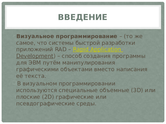 Введение Визуальное программирование – (то же самое, что системы быстрой разработки приложений RAD – Rapid  Application  Development ) – способ создания программы для ЭВМ путём манипулирования графическими объектами вместо написания её текста. В визуальном программировании используются специальные объемные (3D) или плоские (2D) графические или псевдографические среды. 