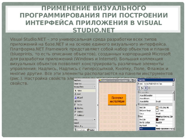 Применение визуального программирования при построении интерфейса приложения в Visual Studio.Net Visual Studio.NET – это универсальная среда разработки всех типов приложений на базе.NET и на основе единого визуального интерфейса. Платформа.NET Framework представляет собой набор объектов и планов (blueprints, то есть описание объектов), созданных корпорацией Microsoft для разработки приложений (Windows и Internet). Большая коллекция визуальных объектов позволяет конструировать различные элементы управления: Надпись, Надпись с гиперссылкой, Кнопку, Поле, Флажок и многие другие. Все эти элементы располагаются на панели инструментов (рис.). Настройка свойств элементов выполняется с помощью списка свойств. 