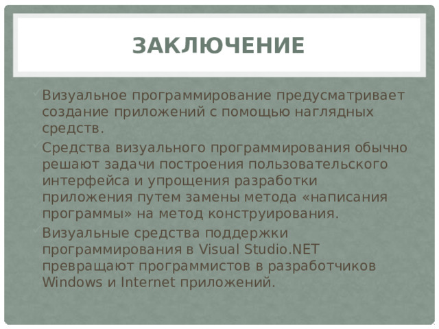 Заключение Визуальное программирование предусматривает создание приложений с помощью наглядных средств. Средства визуального программирования обычно решают задачи построения пользовательского интерфейса и упрощения разработки приложения путем замены метода «написания программы» на метод конструирования. Визуальные средства поддержки программирования в Visual Studio.NET превращают программистов в разработчиков Windows и Internet приложений. 