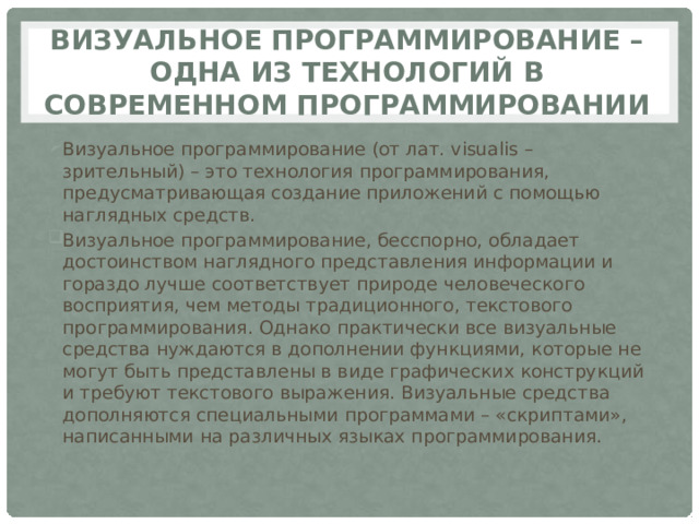 Визуальное программирование – одна из технологий в современном программировании Визуальное программирование (от лат. visualis – зрительный) – это технология программирования, предусматривающая создание приложений с помощью наглядных средств. Визуальное программирование, бесспорно, обладает достоинством наглядного представления информации и гораздо лучше соответствует природе человеческого восприятия, чем методы традиционного, текстового программирования. Однако практически все визуальные средства нуждаются в дополнении функциями, которые не могут быть представлены в виде графических конструкций и требуют текстового выражения. Визуальные средства дополняются специальными программами – «скриптами», написанными на различных языках программирования. 