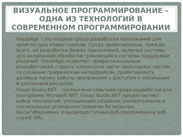 Визуальное программирование – одна из технологий в современном программировании VisualAge – это мощная среда разработки приложений для архитектуры клиент-сервер. Среда ориентирована, прежде всего, на разработки бизнес-приложений, включая системы для онлайновой обработки транзакций и системы поддержки решений. VisualAge позволяет профессиональным разработчикам строить клиентские части прикладных систем со сложным графическим интерфейсом, проектировать деловую логику работы приложений с доступом к локальным и удаленным ресурсам. Visual Studio.NET – полная многоязычная среда разработки для платформы Microsoft.NET. Visual Studio.NET предоставляет набор технологий, упрощающих создание, развертывание и последующее усовершенствование безопасных, масштабируемых и высокодоступных веб-приложений и веб-служб XML. 