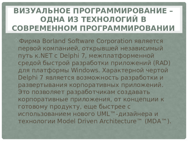 Визуальное программирование – одна из технологий в современном программировании Фирма Borland Software Corporation является первой компанией, открывшей независимый путь к.NET с Delphi 7, межплатформенной средой быстрой разработки приложений (RAD) для платформы Windows. Характерной чертой Delphi 7 является возможность разработки и развертывания корпоративных приложений. Это позволяет разработчикам создавать корпоративные приложения, от концепции к готовому продукту, еще быстрее с использованием нового UML™-дизайнера и технологии Model Driven Architecture™ (MDA™). 