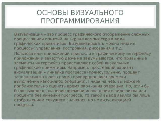 Основы визуального программирования Визуализация – это процесс графического отображения сложных процессов или понятий на экране компьютера в виде графических примитивов. Визуализировать можно многие процессы: управления, построения, рисования и т.д. Пользователи приложений привыкли к графическому интерфейсу приложений и зачастую даже не задумываются, что привычные элементы интерфейса представляют собой визуальные графические примитивы. Например, простейший вариант визуализации – линейка прогресса (прямоугольник, процент заполнения которого прямо пропорционален времени выполнения какой-либо операции). Глядя на нее, вы можете приблизительно оценить время окончания операции. Но, если бы было выведено значение времени исполнения в виде числа или процента без линейки прогресса, то такой вывод явился бы лишь отображением текущего значения, но не визуализацией процесса. 
