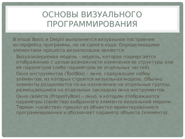 Основы визуального программирования В Visual Basic и Delphi выполняется визуальное построение интерфейса программы, но не самого кода. Определяющими элементами процесса визуализации являются: Визуализируемая модель – модель, которая подвергается отображению с целью возможности изменения ее структуры или ее параметров (либо параметров ее отдельных частей). Окно инструментов (ToolBox) – окно, содержащее набор элементов, из которых строится визуальная модель. Обычно элементы разделяются по их назначению на отдельные группы, размещающиеся на отдельных закладках окна инструментов. Окно свойств (PropertyBox) – окно, в котором отображаются параметры (свойства) выбранного элемента визуальной модели. Термин «свойство» пришел из объектно-ориентированного программирования и обозначает параметр объекта (элемента). 