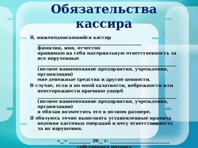 Обязательства кассира    Я, нижеподписавшийся кассир _______________________________________________  фамилия, имя, отчество  принимаю на себя материальную ответственность за все порученные _______________________________________________________________  (полное наименование предприятия, учреждения, организации)  мне денежные средства и другие ценности. В случае, если я по моей халатности, небрежности или неосторожности причиню ущерб _______________________________________________________________  (полное наименование предприятия, учреждения, организации)  я обязан возместить его в полном размере. Я обязуюсь точно выполнять установленные правила ведения кассовых операций и несу ответственность за их нарушения.      «__» __________ 20__ г. ___________________________      собственная подпись  