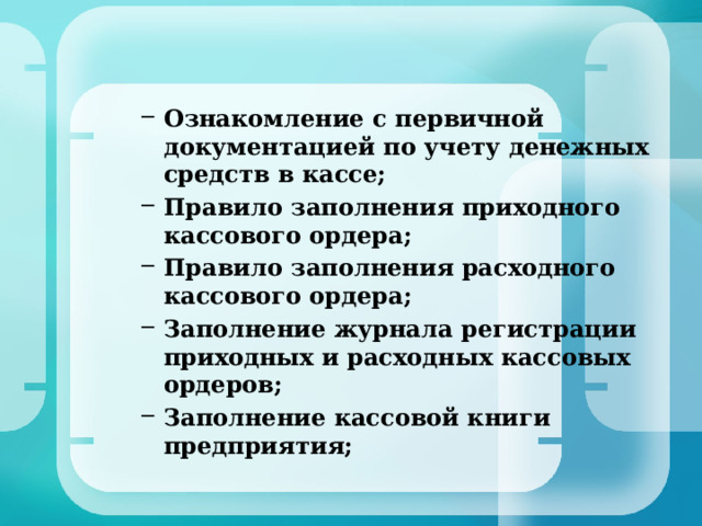 Ознакомление с первичной документацией по учету денежных средств в кассе; Правило заполнения приходного кассового ордера; Правило заполнения расходного кассового ордера; Заполнение журнала регистрации приходных и расходных кассовых ордеров; Заполнение кассовой книги предприятия; Ознакомление с первичной документацией по учету денежных средств в кассе; Правило заполнения приходного кассового ордера; Правило заполнения расходного кассового ордера; Заполнение журнала регистрации приходных и расходных кассовых ордеров; Заполнение кассовой книги предприятия;  