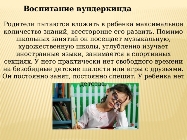 Воспитание вундеркинда Родители пытаются вложить в ребенка максимальное количество знаний, всесторонне его развить. Помимо школьных занятий он посещает музыкальную, художественную школы, углубленно изучает иностранные языки, занимается в спортивных секциях. У него практически нет свободного времени на безобидные детские шалости или игры с друзьями. Он постоянно занят, постоянно спешит. У ребенка нет детства. 