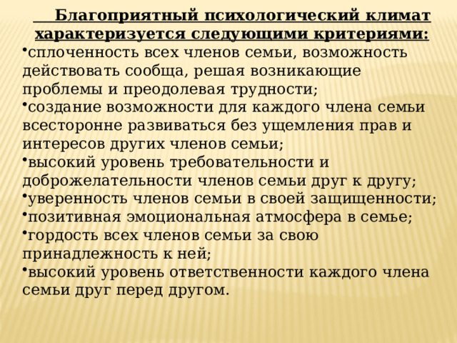  Благоприятный психологический климат характеризуется следующими критериями: сплоченность всех членов семьи, возможность действовать сообща, решая возникающие проблемы и преодолевая трудности; создание возможности для каждого члена семьи всесторонне развиваться без ущемления прав и интересов других членов семьи; высокий уровень требовательности и доброжелательности членов семьи друг к другу; уверенность членов семьи в своей защищенности; позитивная эмоциональная атмосфера в семье; гордость всех членов семьи за свою принадлежность к ней; высокий уровень ответственности каждого члена семьи друг перед другом. 