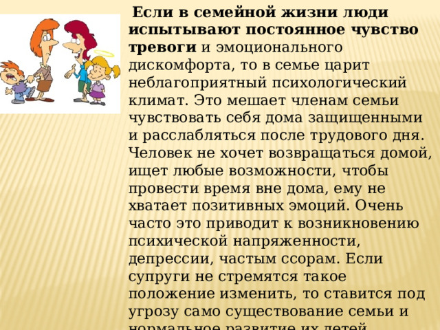  Если в семейной жизни люди испытывают постоянное чувство тревоги  и эмоционального дискомфорта, то в семье царит неблагоприятный психологический климат. Это мешает членам семьи чувствовать себя дома защищенными и расслабляться после трудового дня. Человек не хочет возвращаться домой, ищет любые возможности, чтобы провести время вне дома, ему не хватает позитивных эмоций. Очень часто это приводит к возникновению психической напряженности, депрессии, частым ссорам. Если супруги не стремятся такое положение изменить, то ставится под угрозу само существование семьи и нормальное развитие их детей.   