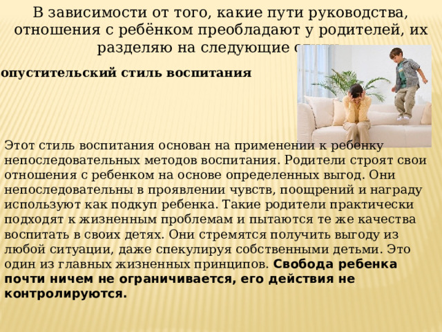 В зависимости от того, какие пути руководства, отношения с ребёнком преобладают у родителей, их разделяю на следующие стили:   Попустительский стиль воспитания Этот стиль воспитания основан на применении к ребенку непоследовательных методов воспитания. Родители строят свои отношения с ребенком на основе определенных выгод. Они непоследовательны в проявлении чувств, поощрений и награду используют как подкуп ребенка. Такие родители практически подходят к жизненным проблемам и пытаются те же качества воспитать в своих детях. Они стремятся получить выгоду из любой ситуации, даже спекулируя собственными детьми. Это один из главных жизненных принципов. Свобода ребенка почти ничем не ограничивается, его действия не контролируются. 
