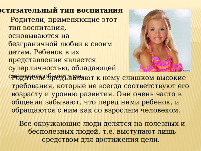 Состязательный тип воспитания  Родители, применяющие этот тип воспитания, основываются на безграничной любви к своим детям. Ребенок в их представлении является суперличностью, обладающей сверхспособностями. Родители предъявляют к нему слишком высокие требования, которые не всегда соответствуют его возрасту и уровню развития. Они очень часто в общении забывают, что перед ними ребенок, и обращаются с ним как со взрослым человеком. Все окружающие люди делятся на полезных и бесполезных людей, т.е. выступают лишь средством для достижения цели. 