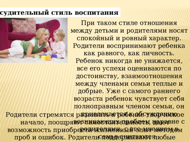 Рассудительный стиль воспитания При таком стиле отношения между детьми и родителями носят спокойный и ровный характер. Родители воспринимают ребенка как равного, как личность. Ребенок никогда не унижается, все его успехи оцениваются по достоинству, взаимоотношения между членами семьи теплые и добрые. Уже с самого раннего возраста ребенок чувствует себя полноправным членом семьи, он привлекается к обсуждению возникающих проблем наравне с родителями, с его мнением в семье считаются. Родители стремятся развивать в ребенке творческое начало, поощряют самостоятельность, дают возможность приобрести жизненный опыт методом проб и ошибок. Родители поддерживают любые начинания ребенка. 