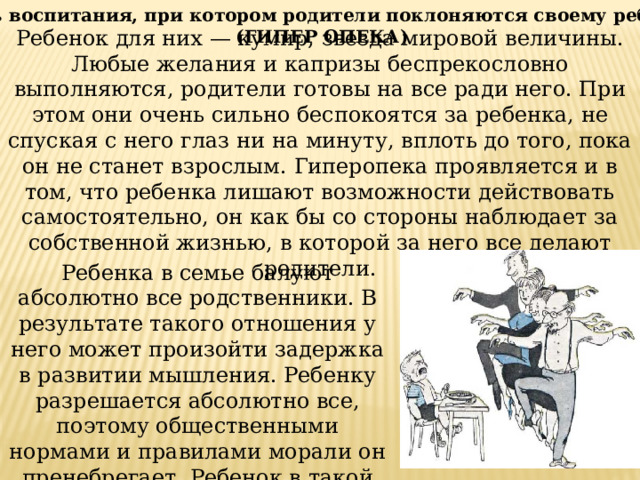 Стиль воспитания, при котором родители поклоняются своему ребенку  (ГИПЕР ОПЕКА) Ребенок для них — кумир, звезда мировой величины. Любые желания и капризы беспрекословно выполняются, родители готовы на все ради него. При этом они очень сильно беспокоятся за ребенка, не спуская с него глаз ни на минуту, вплоть до того, пока он не станет взрослым. Гиперопека проявляется и в том, что ребенка лишают возможности действовать самостоятельно, он как бы со стороны наблюдает за собственной жизнью, в которой за него все делают родители. Ребенка в семье балуют абсолютно все родственники. В результате такого отношения у него может произойти задержка в развитии мышления. Ребенку разрешается абсолютно все, поэтому общественными нормами и правилами морали он пренебрегает. Ребенок в такой семье растет эгоистом. 