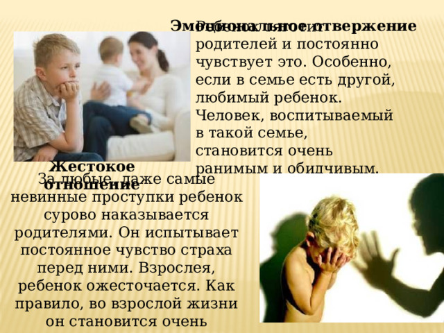 Эмоциональное отвержение Ребенок тяготит родителей и постоянно чувствует это. Особенно, если в семье есть другой, любимый ребенок. Человек, воспитываемый в такой семье, становится очень ранимым и обидчивым. Жестокое отношение За любые, даже самые невинные проступки ребенок сурово наказывается родителями. Он испытывает постоянное чувство страха перед ними. Взрослея, ребенок ожесточается. Как правило, во взрослой жизни он становится очень жестоким человеком. 