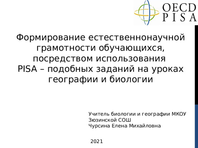 Формирование естественнонаучной грамотности обучающихся, посредством использования PISA – подобных заданий на уроках географии и биологии Учитель биологии и географии МКОУ Зюзинской СОШ  Чурсина Елена Михайловна 2021 