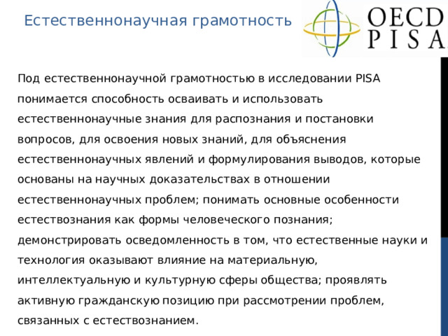 Естественнонаучная грамотность Под естественнонаучной грамотностью в исследовании PISA понимается способность осваивать и использовать естественнонаучные знания для распознания и постановки вопросов, для освоения новых знаний, для объяснения естественнонаучных явлений и формулирования выводов, которые основаны на научных доказательствах в отношении естественнонаучных проблем; понимать основные особенности естествознания как формы человеческого познания; демонстрировать осведомленность в том, что естественные науки и технология оказывают влияние на материальную, интеллектуальную и культурную сферы общества; проявлять активную гражданскую позицию при рассмотрении проблем, связанных с естествознанием. 
