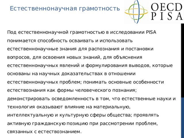 Естественнонаучная грамотность Под естественнонаучной грамотностью в исследовании PISA понимается способность осваивать и использовать естественнонаучные знания для распознания и постановки вопросов, для освоения новых знаний, для объяснения естественнонаучных явлений и формулирования выводов, которые основаны на научных доказательствах в отношении естественнонаучных проблем; понимать основные особенности естествознания как формы человеческого познания; демонстрировать осведомленность в том, что естественные науки и технология оказывают влияние на материальную, интеллектуальную и культурную сферы общества; проявлять активную гражданскую позицию при рассмотрении проблем, связанных с естествознанием. 