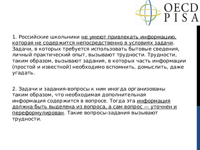 1. Российские школьники не умеют привлекать информацию, которая не содержится непосредственно в условиях задачи . Задачи, в которых требуется использовать бытовые сведения, личный практический опыт, вызывают трудности. Трудности, таким образом, вызывают задания, в которых часть информации (простой и известной) необходимо вспомнить, домыслить, даже угадать. 2. Задачи и задания-вопросы к ним иногда организованы таким образом, что необходимая дополнительная информация содержится в вопросе. Тогда эта информация должна быть выделена из вопроса, а сам вопрос — уточнен и переформулирован . Такие вопросы-задания вызывают трудности. 