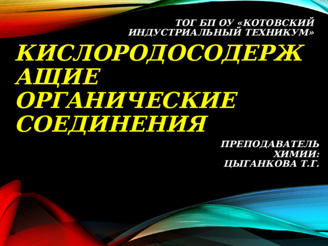 ТОГ БП ОУ «КОТОВСКИЙ ИНДУСТРИАЛЬНЫЙ ТЕХНИКУМ»   КИСЛОРОДОСОДЕРЖАЩИЕ  ОРГАНИЧЕСКИЕ  СОЕДИНЕНИЯ   ПРЕПОДАВАТЕЛЬ ХИМИИ: ЦЫГАНКОВА Т.Г.   