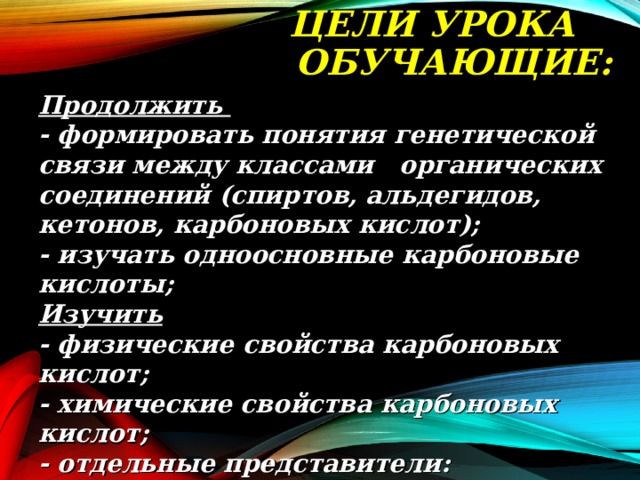  ЦЕЛИ УРОКА ОБУЧАЮЩИЕ:   Продолжить  - формировать понятия генетической связи между классами органических соединений (спиртов, альдегидов, кетонов, карбоновых кислот);  - изучать одноосновные карбоновые кислоты;  Изучить  - физические свойства карбоновых кислот;  - химические свойства карбоновых кислот;  - отдельные представители: муравьиная кислота, уксусная кислота, бензойная кислота и их свойства.   