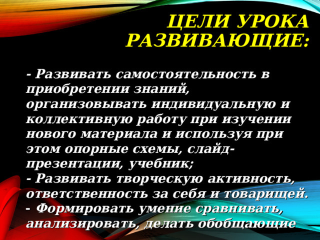 ЦЕЛИ УРОКА  РАЗВИВАЮЩИЕ:   - Развивать самостоятельность в приобретении знаний, организовывать индивидуальную и коллективную работу при изучении нового материала и используя при этом опорные схемы, слайд-презентации, учебник; - Развивать творческую активность, ответственность за себя и товарищей. - Формировать умение сравнивать, анализировать, делать обобщающие выводы.  - Развивать самостоятельность в приобретении знаний, организовывать индивидуальную и коллективную работу при изучении нового материала и используя при этом опорные схемы, слайд-презентации, учебник; - Развивать творческую активность, ответственность за себя и товарищей. - Формировать умение сравнивать, анализировать, делать обобщающие выводы.  