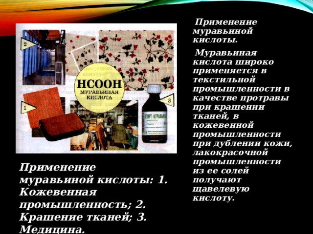  Применение муравьиной кислоты.  Муравьиная кислота широко применяется в текстильной промышленности в качестве протравы при крашении тканей, в кожевенной промышленности при дублении кожи, лакокрасочной промышленности из ее солей получают щавелевую кислоту. Применение муравьиной кислоты: 1. Кожевенная промышленность; 2. Крашение тканей; 3. Медицина.  