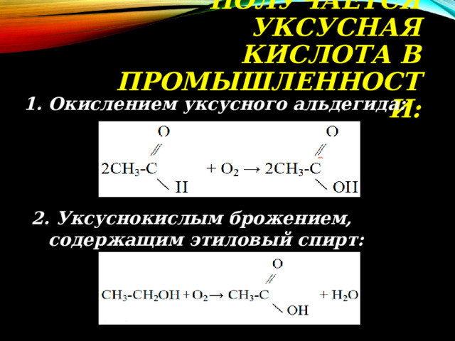 ПОЛУЧАЕТСЯ УКСУСНАЯ КИСЛОТА В ПРОМЫШЛЕННОСТИ:   1. Окислением уксусного альдегида: 2. Уксуснокислым брожением, содержащим этиловый спирт: 