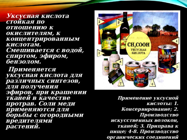  Уксусная кислота стойкая по отношению к окислителям, к концентрированным кислотам. Смешивается с водой, спиртом, эфиром, бензолом.  Применяется уксусная кислота для различных синтезов, для получения эфиров, при крашении тканей в качестве протрав. Соли меди применяются для борьбы с огородными вредителями растений. Применение уксусной кислоты: 1. Консервирование; 2. Производство искусственных волокон, тканей; 3. Приправа к пище; 4-8. Производство органических соединений ( пестицидов 4, лаков 5, красок 6, фотопленки 7, клея 8) 