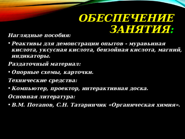 ОБЕСПЕЧЕНИЕ  ЗАНЯТИЯ : Наглядные пособия: Реактивы для демонстрации опытов - муравьиная кислота, уксусная кислота, бензойная кислота, магний, индикаторы. Раздаточный материал: Опорные схемы, карточки. Технические средства: Компьютер, проектор, интерактивная доска. Основная литература: В.М. Потапов, С.Н. Татаринчик «Органическая химия». 