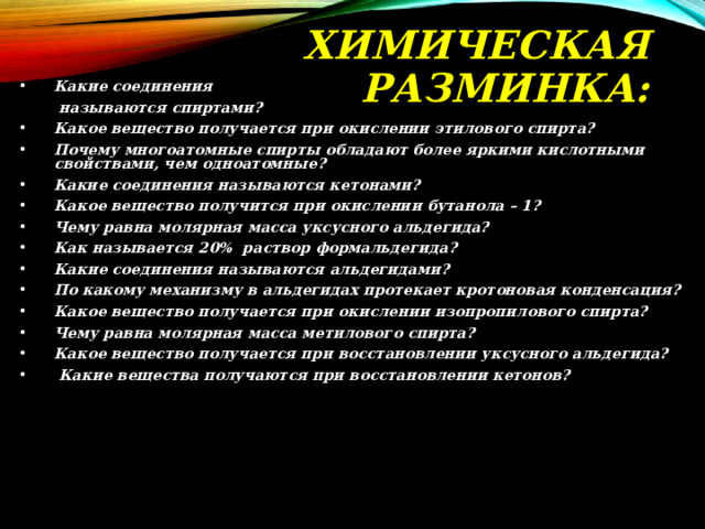ХИМИЧЕСКАЯ  РАЗМИНКА: Какие соединения  называются спиртами? Какое вещество получается при окислении этилового спирта? Почему многоатомные спирты обладают более яркими кислотными свойствами, чем одноатомные? Какие соединения называются кетонами? Какое вещество получится при окислении бутанола – 1? Чему равна молярная масса уксусного альдегида? Как называется 20% раствор формальдегида? Какие соединения называются альдегидами? По какому механизму в альдегидах протекает кротоновая конденсация? Какое вещество получается при окислении изопропилового спирта? Чему равна молярная масса метилового спирта? Какое вещество получается при восстановлении уксусного альдегида?  Какие вещества получаются при восстановлении кетонов? 