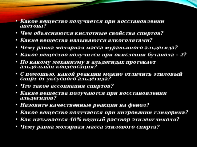 Какое вещество получается при восстановлении ацетона? Чем объясняются кислотные свойства спиртов? Какие вещества называются алкоголятами? Чему равна молярная масса муравьиного альдегида? Какое вещество получится при окислении бутанола – 2? По какому механизму в альдегидах протекает альдольная конденсация? С помощью, какой реакции можно отличить этиловый спирт от уксусного альдегида? Что такое ассоциация спиртов? Какие вещества получаются при восстановлении альдегидов? Назовите качественные реакции на фенол? Какое вещество получается при нитровании глицерина? Как называется 40% водный раствор этиленгликоля? Чему равна молярная масса этилового спирта?  