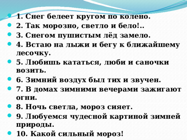 1. Снег белеет кругом по колено. 2. Так морозно, светло и бело!.. 3. Снегом пушистым лёд замело. 4. Встаю на лыжи и бегу к ближайшему лесочку. 5. Любишь кататься, люби и саночки возить. 6. Зимний воздух был тих и звучен. 7. В домах зимними вечерами зажигают огни. 8. Ночь светла, мороз сияет. 9. Любуемся чудесной картиной зимней природы. 10. Какой сильный мороз! 