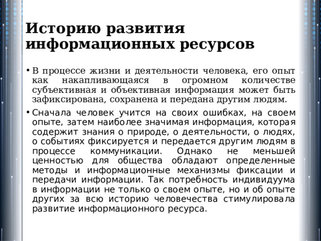 Историю развития информационных ресурсов В процессе жизни и деятельности человека, его опыт как накапливающаяся в огромном количестве субъективная и объективная информация может быть зафиксирована, сохранена и передана другим людям. Сначала человек учится на своих ошибках, на своем опыте, затем наиболее значимая информация, которая содержит знания о природе, о деятельности, о людях, о событиях фиксируется и передается другим людям в процессе коммуникации. Однако не меньшей ценностью для общества обладают определенные методы и информационные механизмы фиксации и передачи информации. Так потребность индивидуума в информации не только о своем опыте, но и об опыте других за всю историю человечества стимулировала развитие информационного ресурса. 
